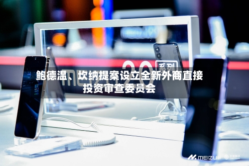 鲍德温	、坎纳提案设立全新外商直接投资审查委员会-第2张图片