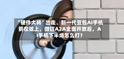 “硬件大将”出走、新一代豆包AI手机箭在弦上，微信A2A全面开放后，AI手机下半场怎么打？