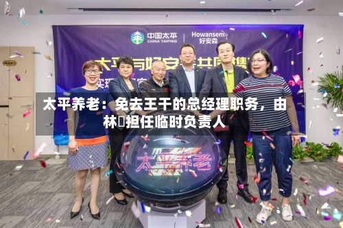 太平养老：免去王干的总经理职务，由林喆担任临时负责人-第2张图片