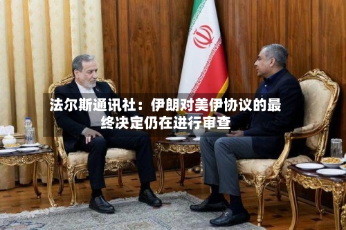 法尔斯通讯社：伊朗对美伊协议的最终决定仍在进行审查