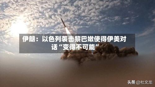 伊朗：以色列袭击黎巴嫩使得伊美对话“变得不可能”-第2张图片