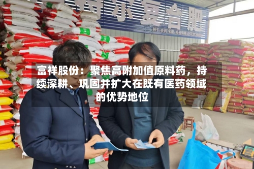 富祥股份：聚焦高附加值原料药，持续深耕、巩固并扩大在既有医药领域的优势地位-第2张图片