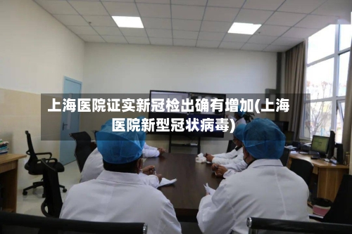 上海医院证实新冠检出确有增加(上海医院新型冠状病毒)-第2张图片