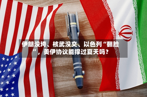 伊朗没垮、核武没交、以色列“翻脸”，美伊协议能撑过夏天吗？