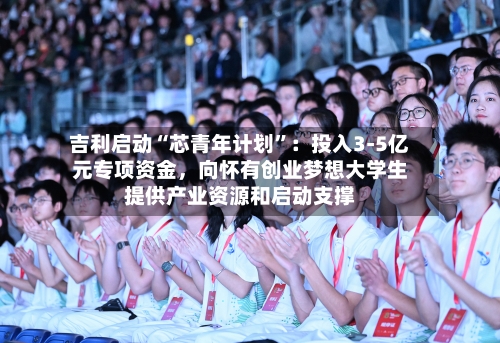 吉利启动“芯青年计划”：投入3-5亿元专项资金，向怀有创业梦想大学生提供产业资源和启动支撑