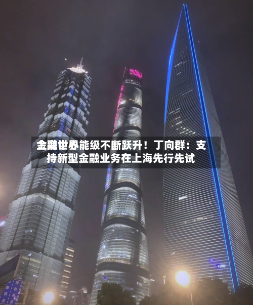 上海世界金融中心能级不断跃升！丁向群：支持新型金融业务在上海先行先试-第3张图片