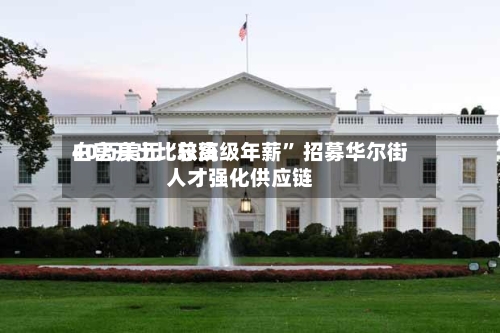 白宫开出比较高40万美元“总统级年薪” 招募华尔街人才强化供应链-第3张图片